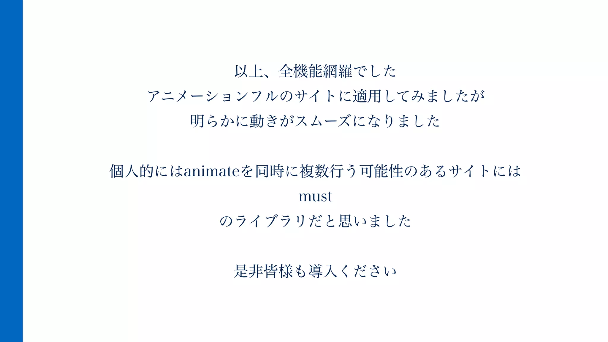 以上、全機能網羅でした
アニメーションフルのサイトに適用してみましたが
明らかに動きがスムーズになりました
!
個人的にはanimateを同時に複数行う可能性のあるサイトには
must
のライブラリだと思いました
!
是非皆様も導入ください
 