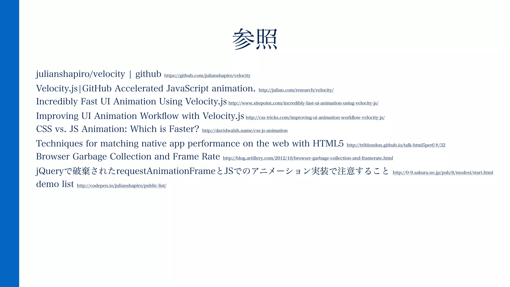 julianshapiro/velocity ¦ github https://github.com/julianshapiro/velocity
Velocity.js¦GitHub Accelerated JavaScript animation. http://julian.com/research/velocity/ 
Incredibly Fast UI Animation Using Velocity.js http://www.sitepoint.com/incredibly-fast-ui-animation-using-velocity-js/
Improving UI Animation Workﬂow with Velocity.js http://css-tricks.com/improving-ui-animation-workﬂow-velocity-js/ 
CSS vs. JS Animation: Which is Faster? http://davidwalsh.name/css-js-animation
Techniques for matching native app performance on the web with HTML5 http://triblondon.github.io/talk-html5perf/#/32 
Browser Garbage Collection and Frame Rate http://blog.artillery.com/2012/10/browser-garbage-collection-and-framerate.html
jQueryで破棄されたrequestAnimationFrameとJSでのアニメーション実装で注意すること http://0-9.sakura.ne.jp/pub/lt/modest/start.html 
demo list http://codepen.io/julianshapiro/public-list/
 
参照
 