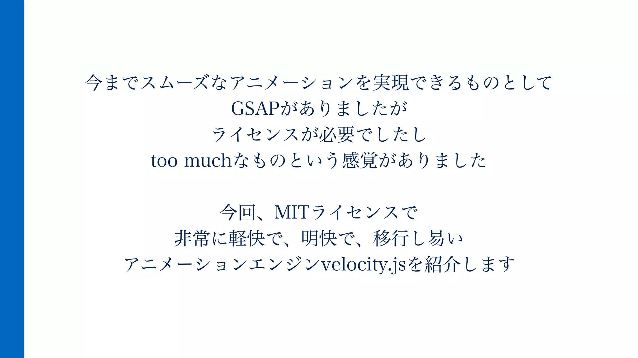 今までスムーズなアニメーションを実現できるものとして
GSAPがありましたが
ライセンスが必要でしたし
too muchなものという感覚がありました
!
今回、MITライセンスで
非常に軽快で、明快で、移行し易い
アニメーションエンジンvelocity.jsを紹介します
 