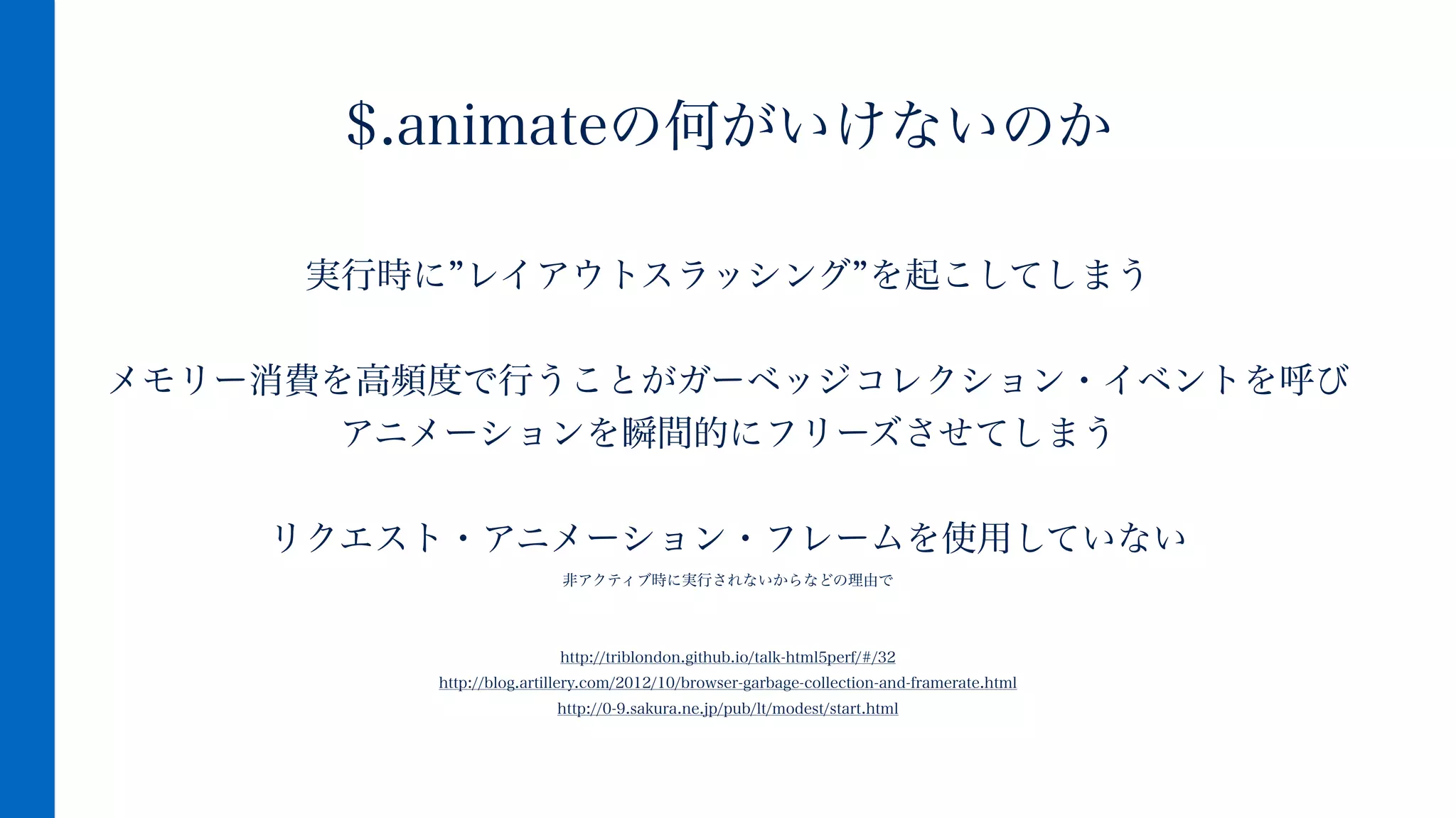 実行時に レイアウトスラッシング を起こしてしまう
!
メモリー消費を高頻度で行うことがガーベッジコレクション・イベントを呼び
アニメーションを瞬間的にフリーズさせてしまう
!
リクエスト・アニメーション・フレームを使用していない
非アクティブ時に実行されないからなどの理由で
!
!
http://triblondon.github.io/talk-html5perf/#/32
http://blog.artillery.com/2012/10/browser-garbage-collection-and-framerate.html
http://0-9.sakura.ne.jp/pub/lt/modest/start.html
$.animateの何がいけないのか
 