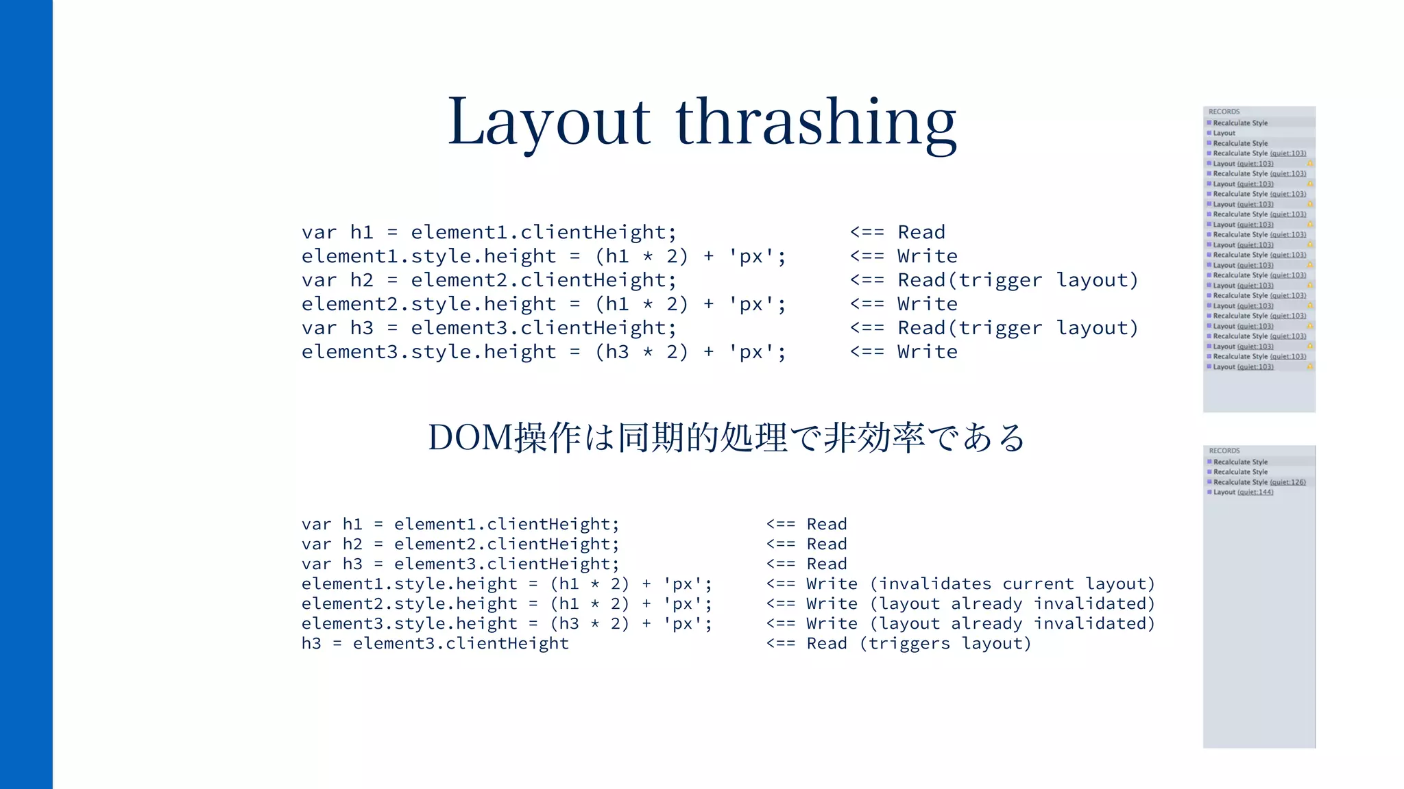 DOM操作は同期的処理で非効率である
Layout thrashing
var h1 = element1.clientHeight; <== Read
element1.style.height = (h1 * 2) + 'px'; <== Write
var h2 = element2.clientHeight; <== Read(trigger layout)
element2.style.height = (h1 * 2) + 'px'; <== Write
var h3 = element3.clientHeight; <== Read(trigger layout)
element3.style.height = (h3 * 2) + 'px'; <== Write
var h1 = element1.clientHeight; <== Read
var h2 = element2.clientHeight; <== Read
var h3 = element3.clientHeight; <== Read
element1.style.height = (h1 * 2) + 'px'; <== Write (invalidates current layout)
element2.style.height = (h1 * 2) + 'px'; <== Write (layout already invalidated)
element3.style.height = (h3 * 2) + 'px'; <== Write (layout already invalidated)
h3 = element3.clientHeight <== Read (triggers layout)
 