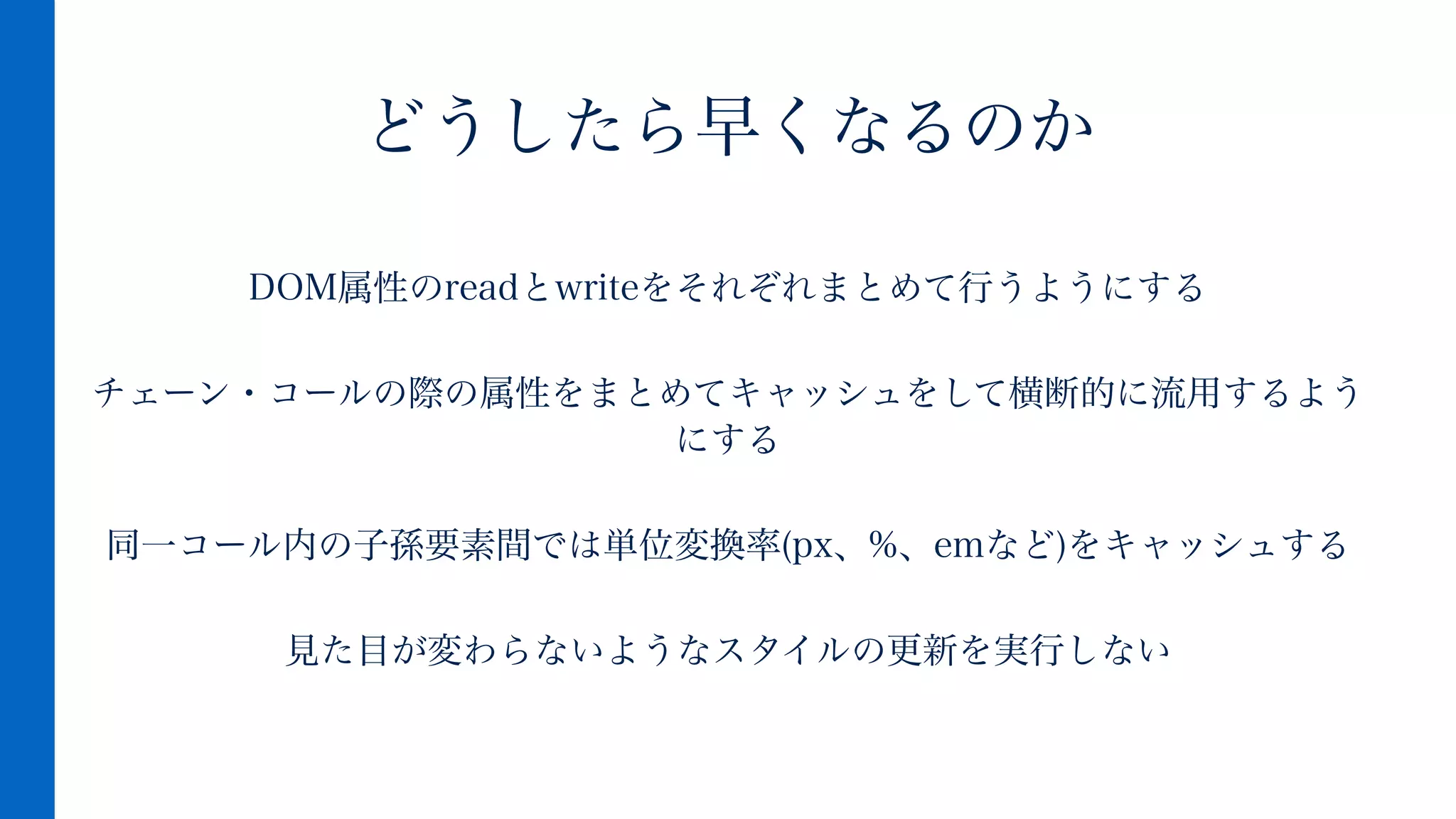 DOM属性のreadとwriteをそれぞれまとめて行うようにする
!
チェーン・コールの際の属性をまとめてキャッシュをして横断的に流用するよう
にする
!
同一コール内の子孫要素間では単位変換率(px、%、emなど)をキャッシュする
!
見た目が変わらないようなスタイルの更新を実行しない
どうしたら早くなるのか
 