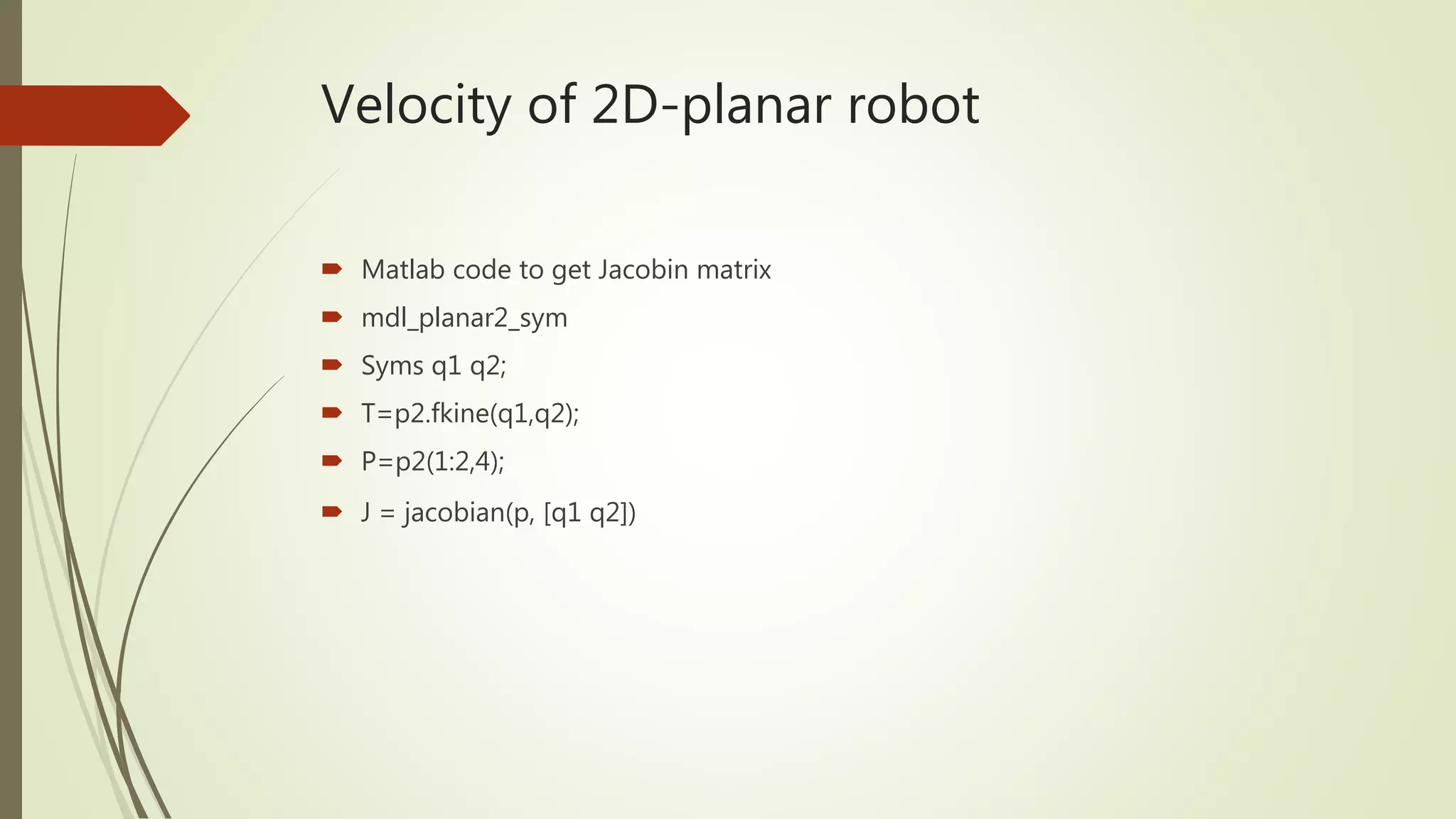 Velocity of 2D-planar robot
 Matlab code to get Jacobin matrix
 mdl_planar2_sym
 Syms q1 q2;
 T=p2.fkine(q1,q2);
 P=p2(1:2,4);
 J = jacobian(p, [q1 q2])
 