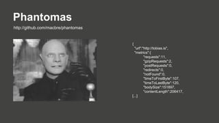 Phantomas
http://github.com/macbre/phantomas

{
"url":"http://tobias.is",
"metrics":{
"requests":11,
"gzipRequests":2,
"postRequests":0,
"redirects":0,
"notFound":0,
"timeToFirstByte":107,
"timeToLastByte":120,
"bodySize":151897,
"contentLength":206417,
[...]

 