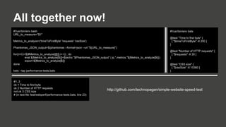 All together now!
#!/usr/bin/env bash
URL_to_measure="$1"

#!/usr/bin/env bats
@test "Time to first byte" {
[ "$timeToFirstByte" -lt 200 ]
}

Metrics_to_analyze=('timeToFirstByte' 'requests' 'cssSize')
Phantomas_JSON_output=$(phantomas --format=json --url "${URL_to_measure}")
for((i=0;i<${#Metrics_to_analyze[@]};i++)) ; do
eval ${Metrics_to_analyze[$i]}=$(echo "$Phantomas_JSON_output" | jq ".metrics."${Metrics_to_analyze[$i]})
export ${Metrics_to_analyze[$i]}
done
bats --tap performance-tests.bats

#1..3
ok 1 Time to first byte
ok 2 Number of HTTP requests
not ok 3 CSS size
# (in test file /test/webperf/performance-tests.bats, line 23)

@test "Number of HTTP requests" {
[ "$requests" -lt 30 ]
}
@test "CSS size" {
[ "$cssSize" -lt 15360 ]
}

http://github.com/technopagan/simple-website-speed-test

 