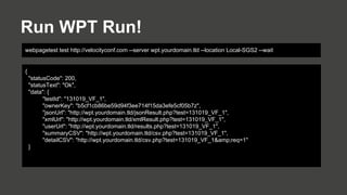 Run WPT Run!
webpagetest test http://velocityconf.com --server wpt.yourdomain.tld --location Local-SGS2 --wait

{
"statusCode": 200,
"statusText": "Ok",
"data": {
"testId": "131019_VF_1",
"ownerKey": "b5cf1cb86be59d94f3ee714f15da3efe5cf05b7z",
"jsonUrl": "http://wpt.yourdomain.tld/jsonResult.php?test=131019_VF_1",
"xmlUrl": "http://wpt.yourdomain.tld/xmlResult.php?test=131019_VF_1",
"userUrl": "http://wpt.yourdomain.tld/results.php?test=131019_VF_1",
"summaryCSV": "http://wpt.yourdomain.tld/csv.php?test=131019_VF_1",
"detailCSV": "http://wpt.yourdomain.tld/csv.php?test=131019_VF_1&amp;req=1"
}

 