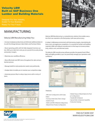 Velocity LBM
Built on SAP Business One
Lumber and Building Materials

Designed For Your Industry,
Scaled To Your Business,
Ready For Your Future


   MANUFACTURING
                                                                                   Velocity LBM Manufacturing is a comprehensive solution that enables execu-
   Velocity LBM Manufacturing Helps You:                                           tion from raw materials to the final product with ease and accuracy.

   • Increase employee productivity and eliminate additional data en-              In today’s challenging environment with decreasing margins, skyrocketing de-
   try with the linkage between Sales Orders and Purchase Orders.                  livery costs, and aggressive competitors, it is essential for lumber and building
                                                                                   materials (LBM) and millwork manufacturers to find ways to increase produc-
   • Boost operating profits with the fully integrated inventory sys-              tivity, reduce costs, and eliminate waste.
   tem. With up to date item costs you are assured of accurate pricing
   and product margins.                                                            The Velocity LBM manufacturing software provides the greatest level of flexi-
                                                                                   bility and agility possible so you can proactively manage your operations with
   • Maximize your workflow efficiency.                                            confidence.

   • More effectively track MFG items throughout the sales and pro-
   duction process.

   • Manage build-for-stock production needs more proficiently.

   • Analyze data to enable you to maintain your competitive edge.

   • Automate process flow to reduce input errors with re-entry of
   items




                                                                                   Features:

                                                                                                                                  • Default Setup or Wizard Option for Prod-
                                                                                   • MFG item Configuration within Sales
                                                                                                                                  uct Configurations
                                                                                   Orders
                                                                                                                                  • Flexible Bill-of-Material
                                                                                   • Purchase Order/Sales Order Linkage
                                                                                                                                  • Special Order Component Capability
                                                                                   • Build for Stock
                                                                                                                                  • Production Tracking
                                                                                   • Multi-Level Bill-of-Material onfigurations
                                                                                   • Wizard Driven Product Configuration




                                                                                                                                          FIND OUT MORE VISIT
                                                                                                                                        WWW.VELOCITYLBM.COM
  © 2007 SAP AG. SAP and the SAP logo are trademarks or registered trademarks of
  SAP AG in Germany and in several other countries.
 