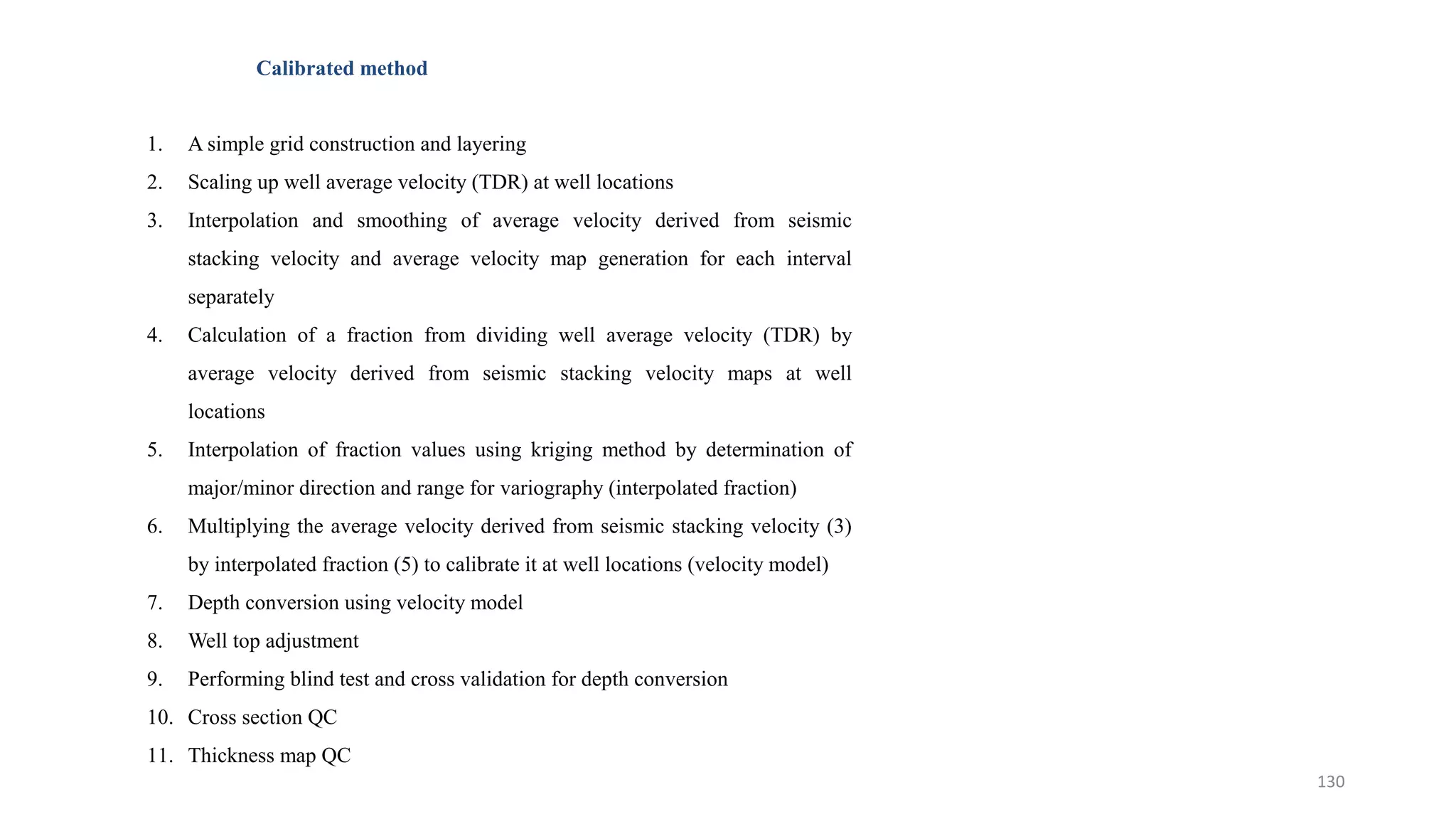 Calibrated method
1. A simple grid construction and layering
2. Scaling up well average velocity (TDR) at well locations
3. Interpolation and smoothing of average velocity derived from seismic
stacking velocity and average velocity map generation for each interval
separately
4. Calculation of a fraction from dividing well average velocity (TDR) by
average velocity derived from seismic stacking velocity maps at well
locations
5. Interpolation of fraction values using kriging method by determination of
major/minor direction and range for variography (interpolated fraction)
6. Multiplying the average velocity derived from seismic stacking velocity (3)
by interpolated fraction (5) to calibrate it at well locations (velocity model)
7. Depth conversion using velocity model
8. Well top adjustment
9. Performing blind test and cross validation for depth conversion
10. Cross section QC
11. Thickness map QC
130
 
