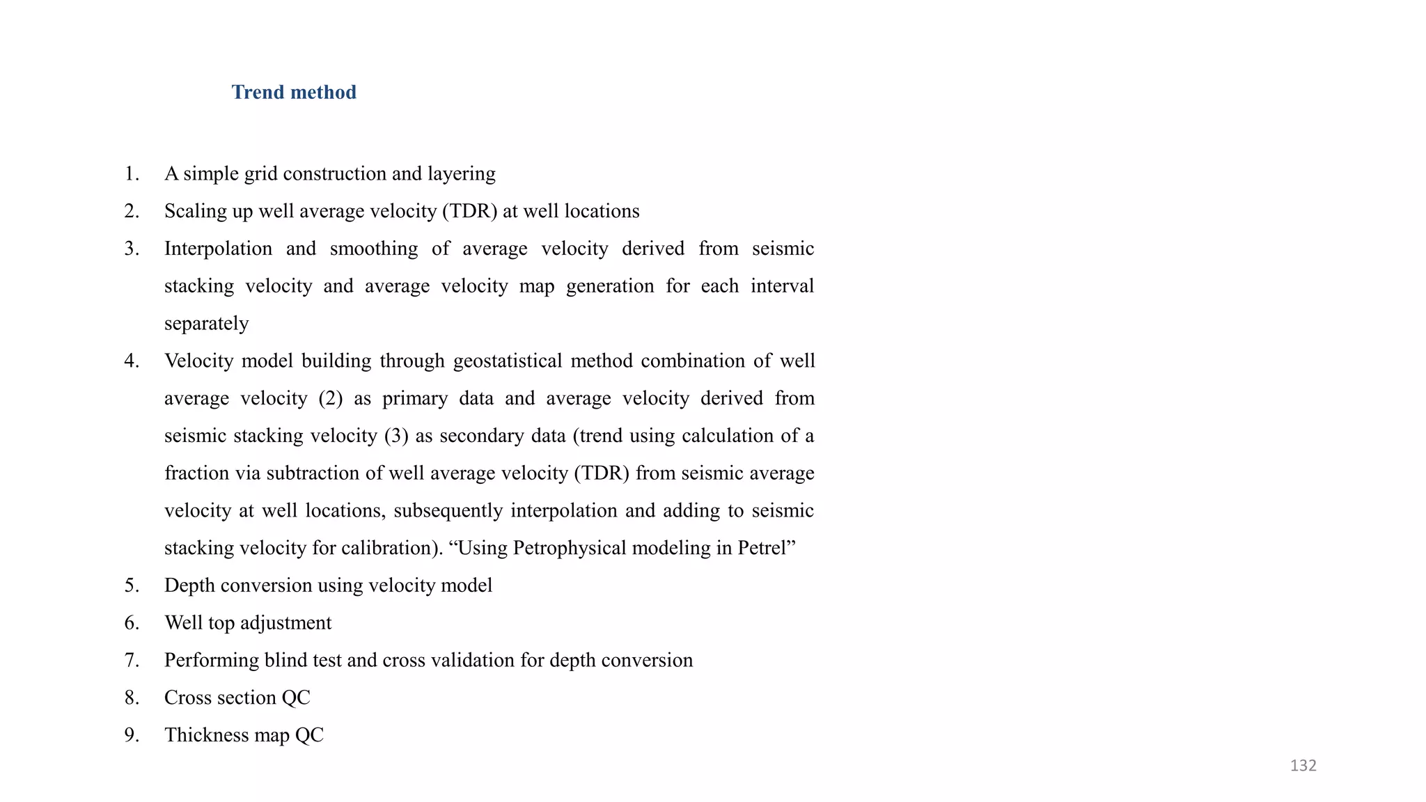 Trend method
1. A simple grid construction and layering
2. Scaling up well average velocity (TDR) at well locations
3. Interpolation and smoothing of average velocity derived from seismic
stacking velocity and average velocity map generation for each interval
separately
4. Velocity model building through geostatistical method combination of well
average velocity (2) as primary data and average velocity derived from
seismic stacking velocity (3) as secondary data (trend using calculation of a
fraction via subtraction of well average velocity (TDR) from seismic average
velocity at well locations, subsequently interpolation and adding to seismic
stacking velocity for calibration). “Using Petrophysical modeling in Petrel”
5. Depth conversion using velocity model
6. Well top adjustment
7. Performing blind test and cross validation for depth conversion
8. Cross section QC
9. Thickness map QC
132
 