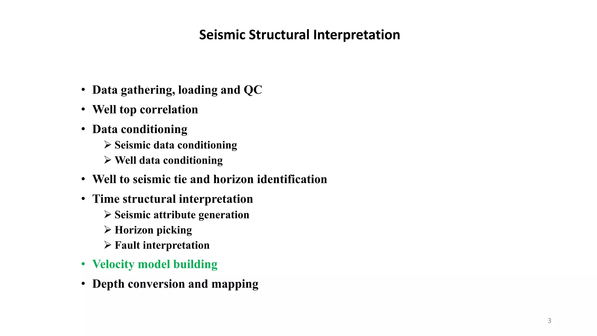 • Data gathering, loading and QC
• Well top correlation
• Data conditioning
 Seismic data conditioning
 Well data conditioning
• Well to seismic tie and horizon identification
• Time structural interpretation
 Seismic attribute generation
 Horizon picking
 Fault interpretation
• Velocity model building
• Depth conversion and mapping
Seismic Structural Interpretation
3
 