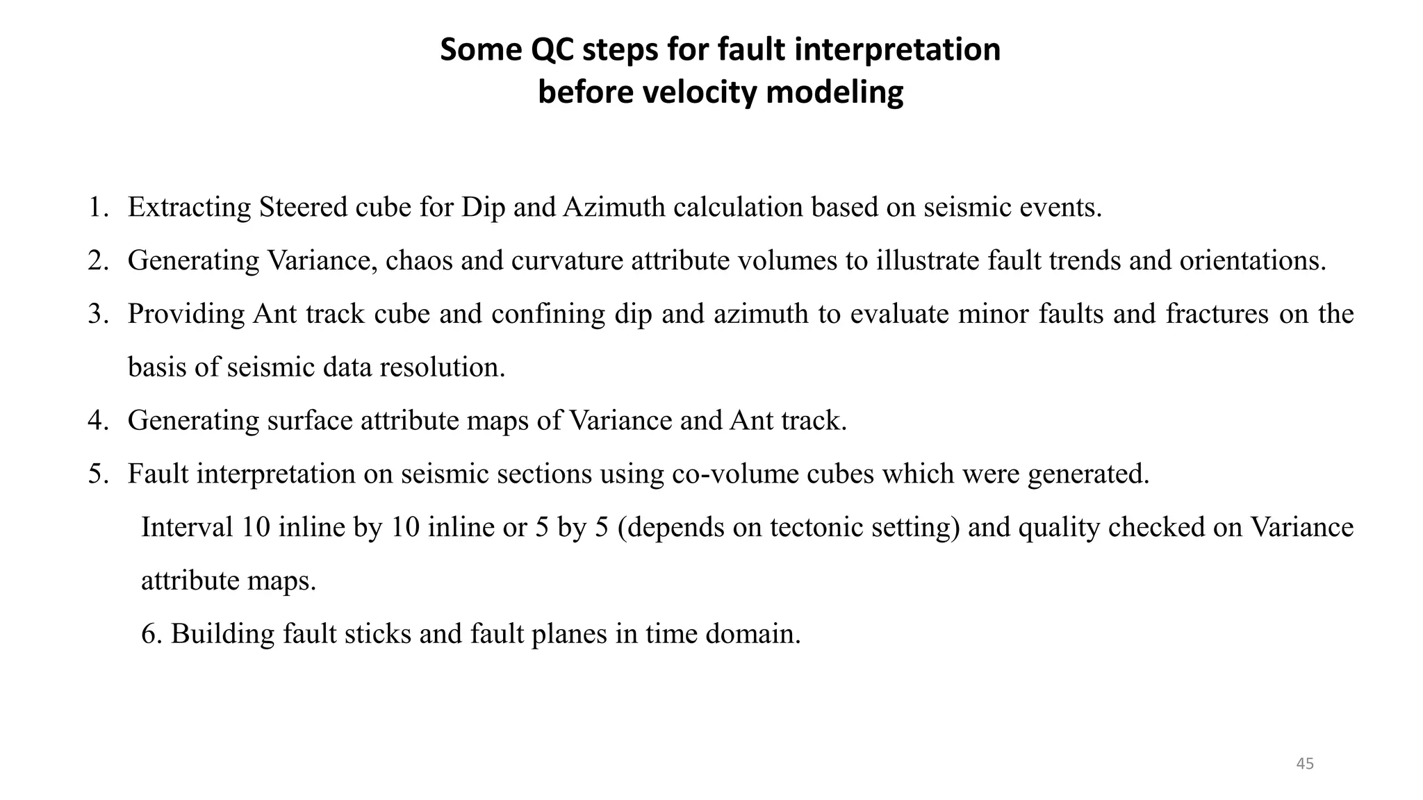 Some QC steps for fault interpretation
before velocity modeling
1. Extracting Steered cube for Dip and Azimuth calculation based on seismic events.
2. Generating Variance, chaos and curvature attribute volumes to illustrate fault trends and orientations.
3. Providing Ant track cube and confining dip and azimuth to evaluate minor faults and fractures on the
basis of seismic data resolution.
4. Generating surface attribute maps of Variance and Ant track.
5. Fault interpretation on seismic sections using co-volume cubes which were generated.
Interval 10 inline by 10 inline or 5 by 5 (depends on tectonic setting) and quality checked on Variance
attribute maps.
6. Building fault sticks and fault planes in time domain.
45
 