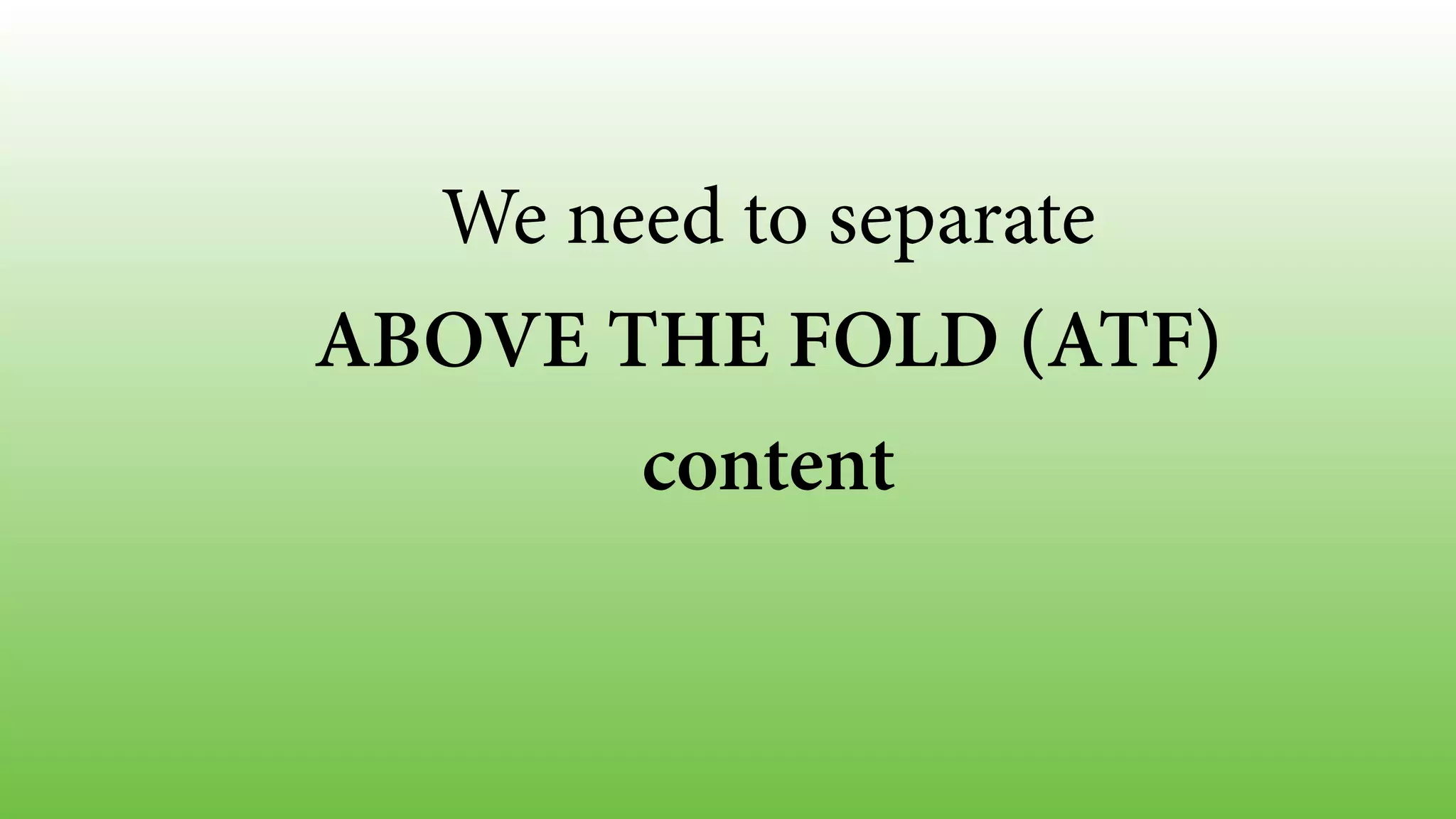 We need to separate 
ABOVE THE FOLD (ATF) 
content 
 