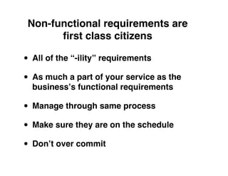Non-functional requirements are
       ﬁrst class citizens

• All of the “-ility” requirements
• As much a part of your service as the
  businessʼs functional requirements

• Manage through same process
• Make sure they are on the schedule
• Donʼt over commit
 