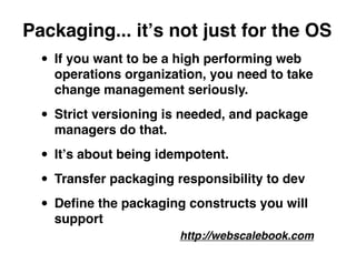 Packaging... itʼs not just for the OS
  • If you want to be a high performing web
    operations organization, you need to take
    change management seriously.

  • Strict versioning is needed, and package
    managers do that.

  • Itʼs about being idempotent.
  • Transfer packaging responsibility to dev
  • Deﬁne the packaging constructs you will
    support
                        http://webscalebook.com
 