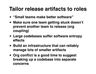 Tailor release artifacts to roles
• “Small teams make better software”
• Make sure one team getting stuck doesnʼt
  prevent another team to release (org
  coupling)
• Large codebases suffer software entropy
  effects
• Build an infrastructure that can reliably
  manage lots of smaller artifacts
• Org conﬂict is a good time to suggest
  breaking up a codebase into separate
  concerns
 