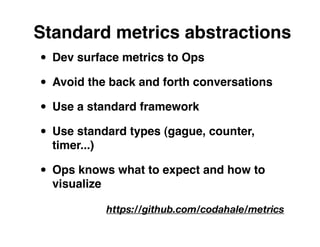 Standard metrics abstractions
• Dev surface metrics to Ops
• Avoid the back and forth conversations
• Use a standard framework
• Use standard types (gague, counter,
  timer...)

• Ops knows what to expect and how to
  visualize

              https://github.com/codahale/metrics
 