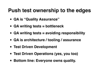 Push test ownership to the edges
• QA is “Quality Assurance”
• QA writing tests = bottleneck
• QA writing tests = avoiding responsibility
• QA is architecture / tooling / assurance
• Test Driven Development
• Test Driven Operations (yes, you too)
• Bottom line: Everyone owns quality.
 