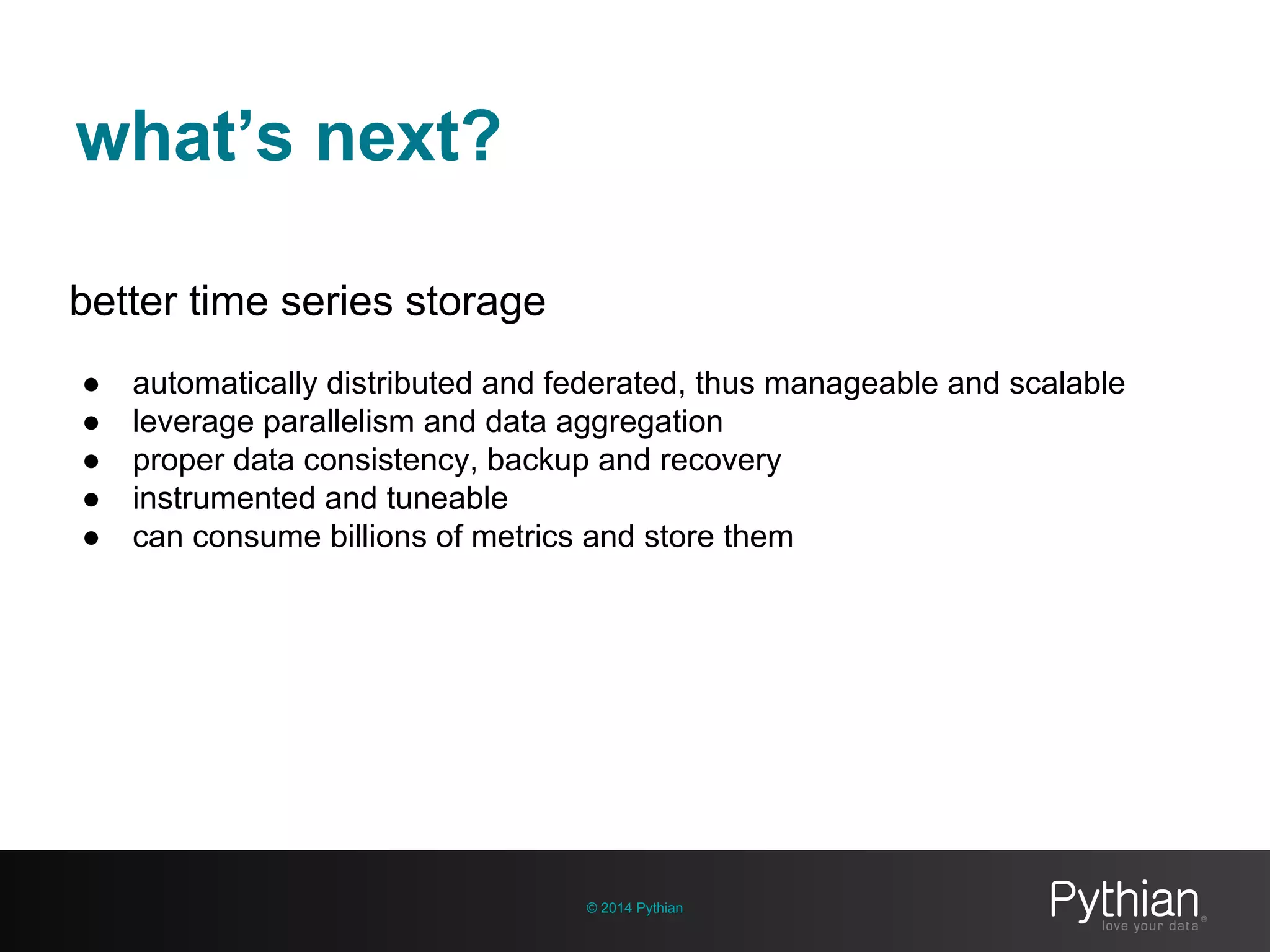 what’s next?
© 2014 Pythian
better time series storage
● automatically distributed and federated, thus manageable and scalable
● leverage parallelism and data aggregation
● proper data consistency, backup and recovery
● instrumented and tuneable
● can consume billions of metrics and store them
 