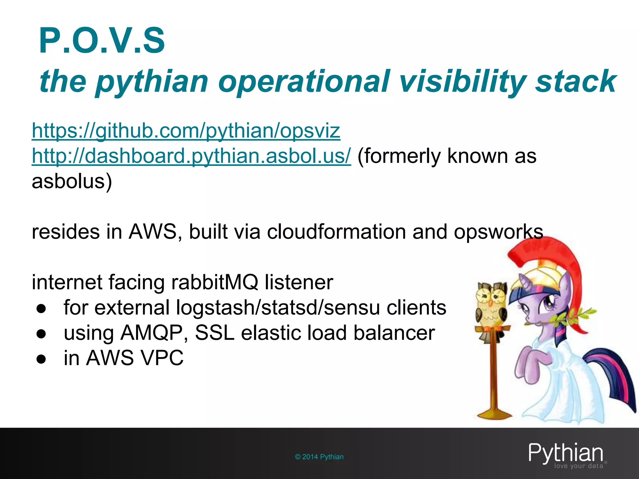 © 2014 Pythian
https://github.com/pythian/opsviz
http://dashboard.pythian.asbol.us/ (formerly known as
asbolus)
resides in AWS, built via cloudformation and opsworks
internet facing rabbitMQ listener
● for external logstash/statsd/sensu clients
● using AMQP, SSL elastic load balancer
● in AWS VPC
P.O.V.S
the pythian operational visibility stack
 