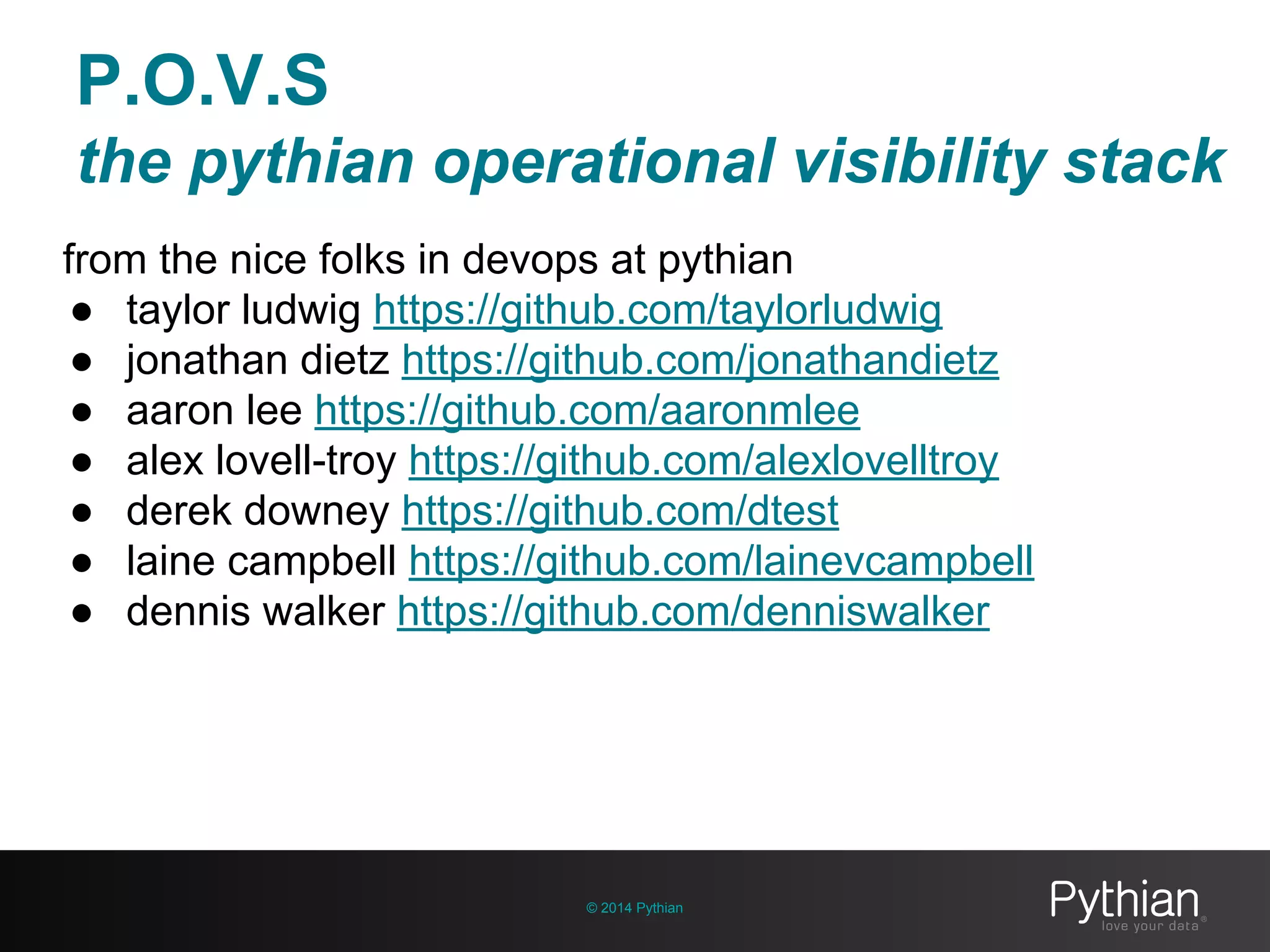 P.O.V.S
the pythian operational visibility stack
© 2014 Pythian
from the nice folks in devops at pythian
● taylor ludwig https://github.com/taylorludwig
● jonathan dietz https://github.com/jonathandietz
● aaron lee https://github.com/aaronmlee
● alex lovell-troy https://github.com/alexlovelltroy
● derek downey https://github.com/dtest
● laine campbell https://github.com/lainevcampbell
● dennis walker https://github.com/denniswalker
 