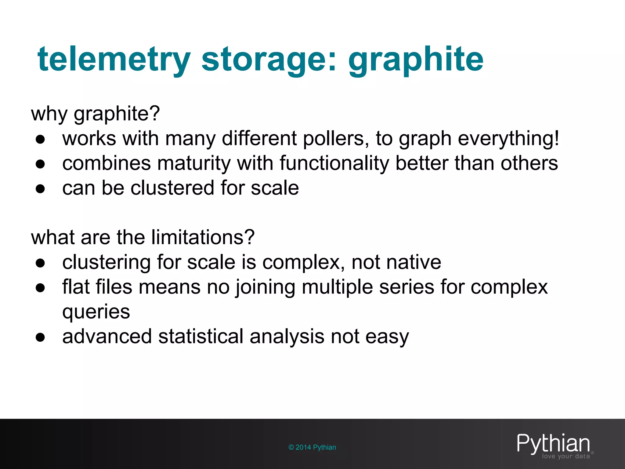 telemetry storage: graphite
© 2014 Pythian
why graphite?
● works with many different pollers, to graph everything!
● combines maturity with functionality better than others
● can be clustered for scale
what are the limitations?
● clustering for scale is complex, not native
● flat files means no joining multiple series for complex
queries
● advanced statistical analysis not easy
 