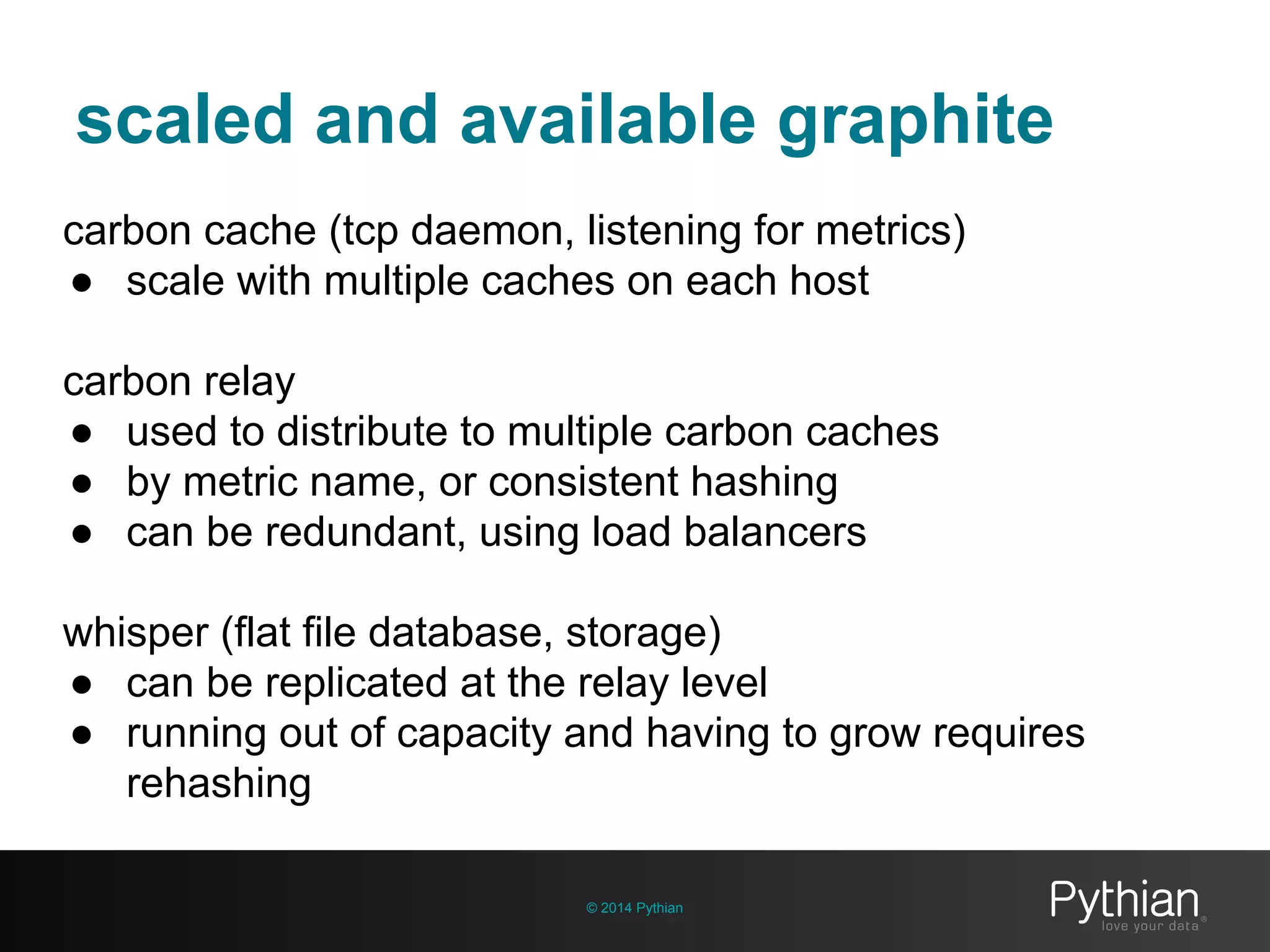 scaled and available graphite
© 2014 Pythian
carbon cache (tcp daemon, listening for metrics)
● scale with multiple caches on each host
carbon relay
● used to distribute to multiple carbon caches
● by metric name, or consistent hashing
● can be redundant, using load balancers
whisper (flat file database, storage)
● can be replicated at the relay level
● running out of capacity and having to grow requires
rehashing
 