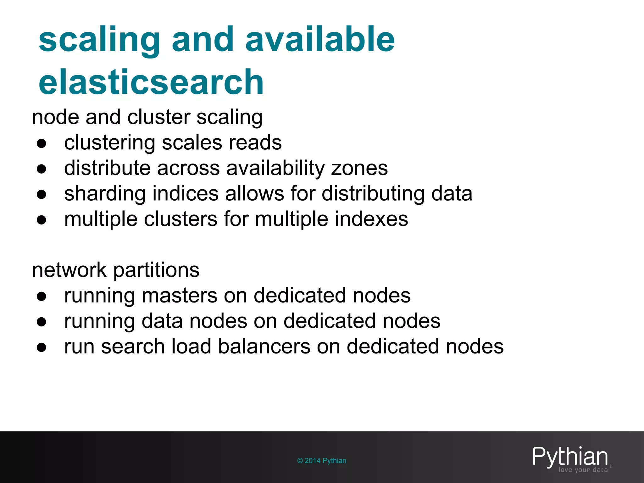 scaling and available
elasticsearch
© 2014 Pythian
node and cluster scaling
● clustering scales reads
● distribute across availability zones
● sharding indices allows for distributing data
● multiple clusters for multiple indexes
network partitions
● running masters on dedicated nodes
● running data nodes on dedicated nodes
● run search load balancers on dedicated nodes
 