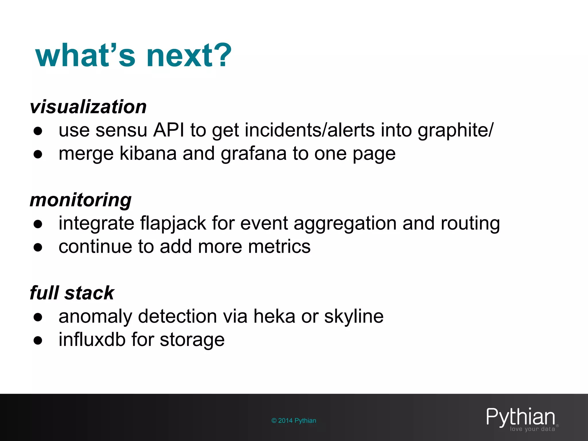 what’s next?
© 2014 Pythian
visualization
● use sensu API to get incidents/alerts into graphite/
● merge kibana and grafana to one page
monitoring
● integrate flapjack for event aggregation and routing
● continue to add more metrics
full stack
● anomaly detection via heka or skyline
● influxdb for storage
 