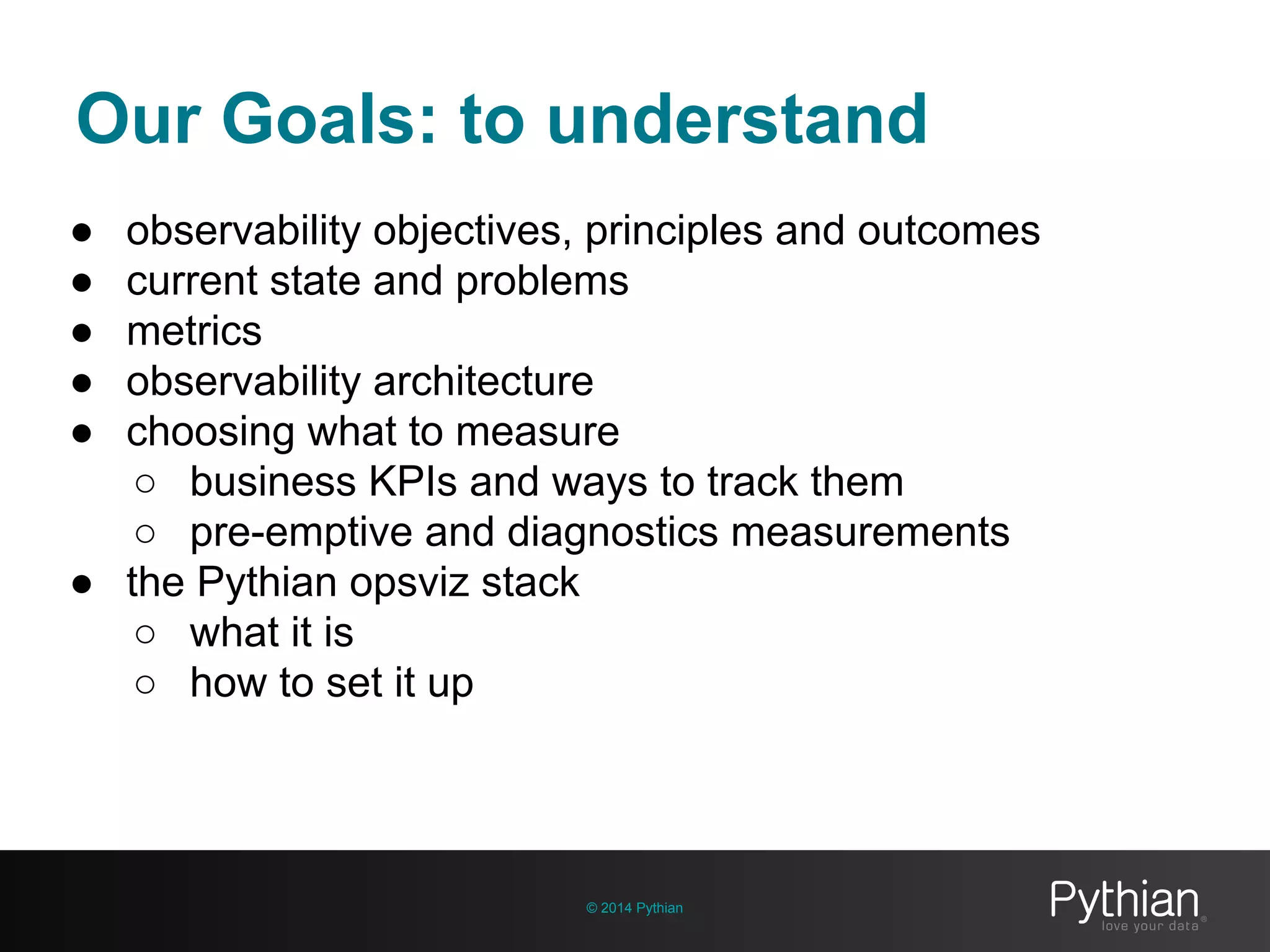 Our Goals: to understand
© 2014 Pythian
● observability objectives, principles and outcomes
● current state and problems
● metrics
● observability architecture
● choosing what to measure
○ business KPIs and ways to track them
○ pre-emptive and diagnostics measurements
● the Pythian opsviz stack
○ what it is
○ how to set it up
 
