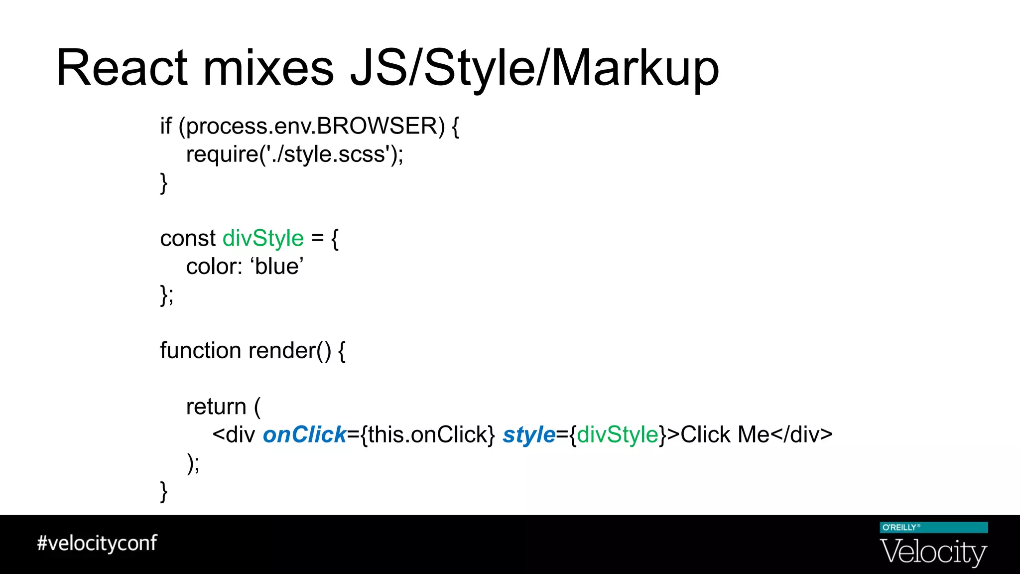 React mixes JS/Style/Markup
if (process.env.BROWSER) {
require('./style.scss');
}
const divStyle = {
color: ‘blue’
};
function render() {
return (
<div onClick={this.onClick} style={divStyle}>Click Me</div>
);
}
 