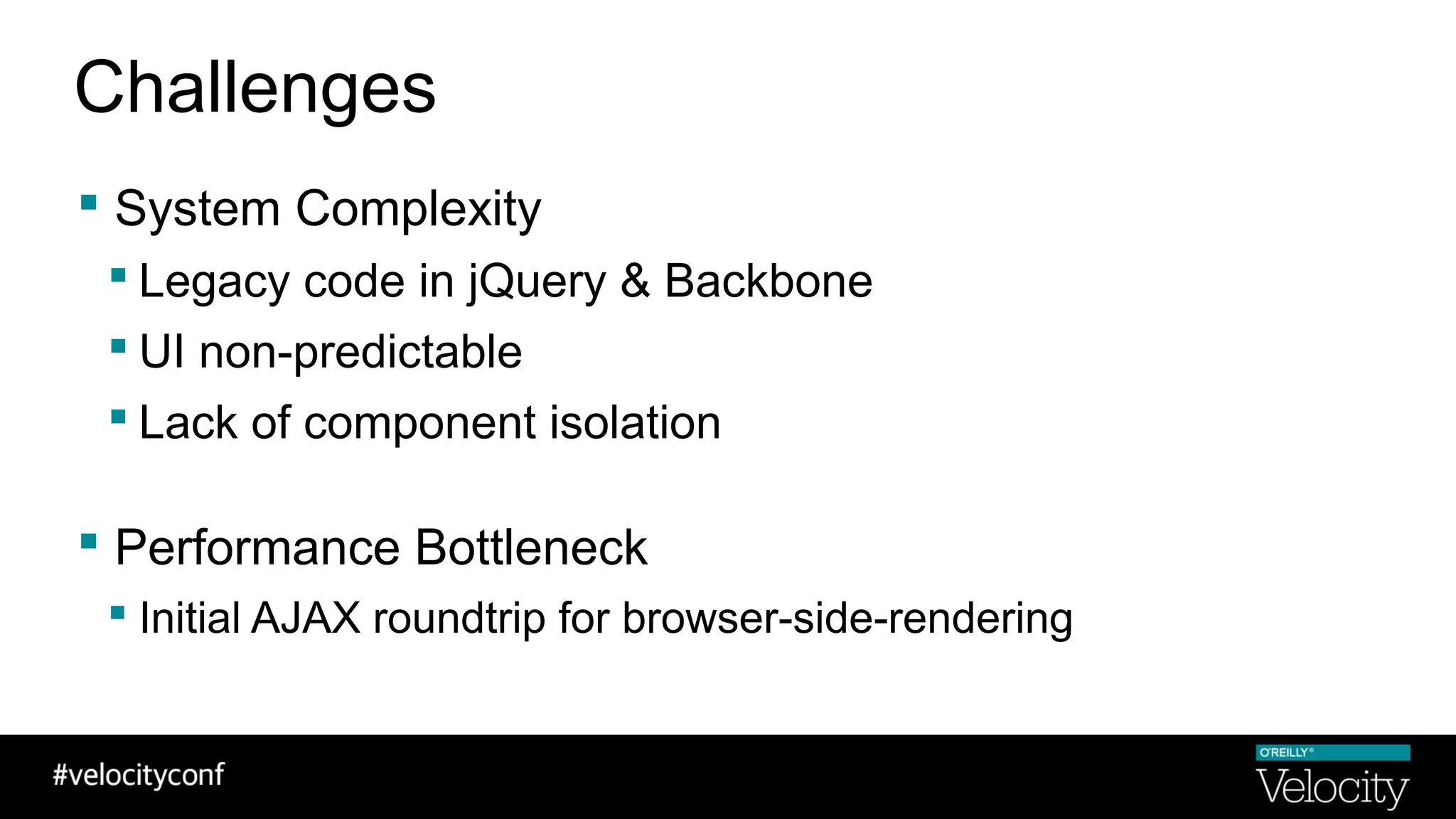  System Complexity
 Legacy code in jQuery & Backbone
 UI non-predictable
 Lack of component isolation
 Performance Bottleneck
 Initial AJAX roundtrip for browser-side-rendering
Challenges
 
