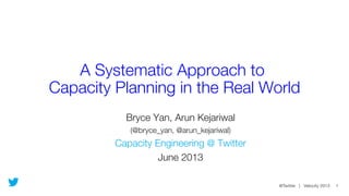 @Twitter | Velocity 2013 1
A Systematic Approach to !
Capacity Planning in the Real World
Bryce Yan, Arun Kejariwal
(@bryce_yan, @arun_kejariwal)
Capacity Engineering @ Twitter
June 2013
 