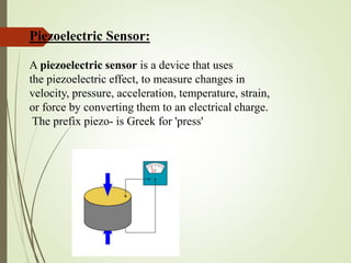 Piezoelectric Sensor:
A piezoelectric sensor is a device that uses
the piezoelectric effect, to measure changes in
velocity, pressure, acceleration, temperature, strain,
or force by converting them to an electrical charge.
The prefix piezo- is Greek for 'press'
 