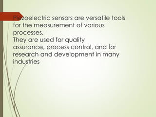 Piezoelectric sensors are versatile tools
for the measurement of various
processes.
They are used for quality
assurance, process control, and for
research and development in many
industries
 