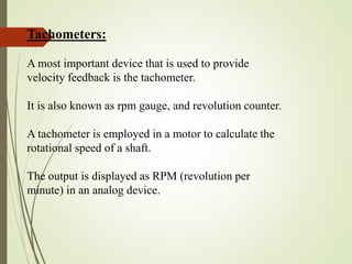 Tachometers:
A most important device that is used to provide
velocity feedback is the tachometer.
It is also known as rpm gauge, and revolution counter.
A tachometer is employed in a motor to calculate the
rotational speed of a shaft.
The output is displayed as RPM (revolution per
minute) in an analog device.
 