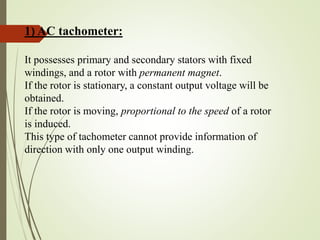 1) AC tachometer:
It possesses primary and secondary stators with fixed
windings, and a rotor with permanent magnet.
If the rotor is stationary, a constant output voltage will be
obtained.
If the rotor is moving, proportional to the speed of a rotor
is induced.
This type of tachometer cannot provide information of
direction with only one output winding.
 
