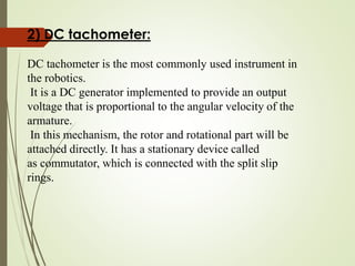 2) DC tachometer:
DC tachometer is the most commonly used instrument in
the robotics.
It is a DC generator implemented to provide an output
voltage that is proportional to the angular velocity of the
armature.
In this mechanism, the rotor and rotational part will be
attached directly. It has a stationary device called
as commutator, which is connected with the split slip
rings.
 