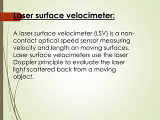 Laser surface velocimeter:
A laser surface velocimeter (LSV) is a non-
contact optical speed sensor measuring
velocity and length on moving surfaces.
Laser surface velocimeters use the laser
Doppler principle to evaluate the laser
light scattered back from a moving
object.
 