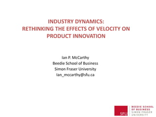INDUSTRY DYNAMICS:
RETHINKING THE EFFECTS OF VELOCITY ON
        PRODUCT INNOVATION


               Ian P. McCarthy
          Beedie School of Business
           Simon Fraser University
            Ian_mccarthy@sfu.ca
 