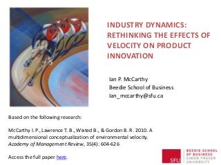 INDUSTRY DYNAMICS:
RETHINKING THE EFFECTS OF
VELOCITY ON PRODUCT
INNOVATION
Ian P. McCarthy
Beedie School of Business
Ian_mccarthy@sfu.ca
Based on the following research:
McCarthy I. P., Lawrence T. B., Wixted B., & Gordon B. R. 2010. A
multidimensional conceptualization of environmental velocity.
Academy of Management Review, 35(4): 604-626
Access the full paper here.
 