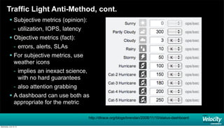 Traffic Light Anti-Method, cont.
 Subjective metrics (opinion):
- utilization, IOPS, latency
 Objective metrics (fact):
- errors, alerts, SLAs
 For subjective metrics, use
weather icons
- implies an inexact science,
with no hard guarantees
- also attention grabbing
 A dashboard can use both as
appropriate for the metric
http://dtrace.org/blogs/brendan/2008/11/10/status-dashboard
Wednesday, June 19, 13
 