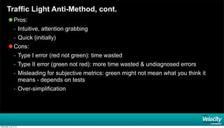 Traffic Light Anti-Method, cont.
 Pros:
- Intuitive, attention grabbing
- Quick (initially)
 Cons:
- Type I error (red not green): time wasted
- Type II error (green not red): more time wasted & undiagnosed errors
- Misleading for subjective metrics: green might not mean what you think it
means - depends on tests
- Over-simplification
Wednesday, June 19, 13
 
