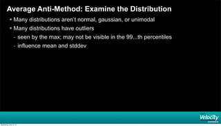Average Anti-Method: Examine the Distribution
 Many distributions aren’t normal, gaussian, or unimodal
 Many distributions have outliers
- seen by the max; may not be visible in the 99...th percentiles
- influence mean and stddev
Wednesday, June 19, 13
 
