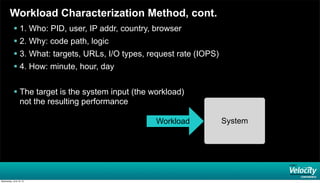 Workload Characterization Method, cont.
 1. Who: PID, user, IP addr, country, browser
 2. Why: code path, logic
 3. What: targets, URLs, I/O types, request rate (IOPS)
 4. How: minute, hour, day
 The target is the system input (the workload)
not the resulting performance
SystemWorkload
Wednesday, June 19, 13
 