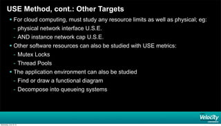 USE Method, cont.: Other Targets
 For cloud computing, must study any resource limits as well as physical; eg:
- physical network interface U.S.E.
- AND instance network cap U.S.E.
 Other software resources can also be studied with USE metrics:
- Mutex Locks
- Thread Pools
 The application environment can also be studied
- Find or draw a functional diagram
- Decompose into queueing systems
Wednesday, June 19, 13
 