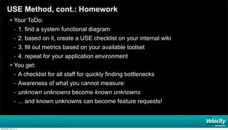 USE Method, cont.: Homework
 Your ToDo:
- 1. find a system functional diagram
- 2. based on it, create a USE checklist on your internal wiki
- 3. fill out metrics based on your available toolset
- 4. repeat for your application environment
 You get:
- A checklist for all staff for quickly finding bottlenecks
- Awareness of what you cannot measure:
- unknown unknowns become known unknowns
- ... and known unknowns can become feature requests!
Wednesday, June 19, 13
 