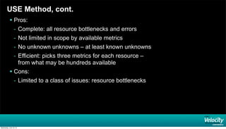 USE Method, cont.
 Pros:
- Complete: all resource bottlenecks and errors
- Not limited in scope by available metrics
- No unknown unknowns – at least known unknowns
- Efficient: picks three metrics for each resource –
from what may be hundreds available
 Cons:
- Limited to a class of issues: resource bottlenecks
Wednesday, June 19, 13
 