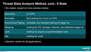 Thread State Analysis Method, cont.: 6 State
 Six states, based on Unix process states:
 Generic: works for all applications
Executing on-CPU
Runnable and waiting for a turn on CPU
Anonymous Paging runnable, but blocked waiting for page ins
Sleeping waiting for I/O: storage, network, and data/text page ins
Lock waiting to acquire a synchronization lock
Idle waiting for work
Wednesday, June 19, 13
 