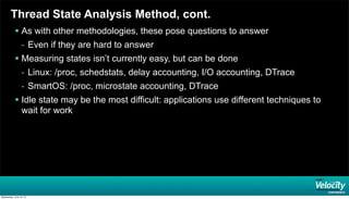 Thread State Analysis Method, cont.
 As with other methodologies, these pose questions to answer
- Even if they are hard to answer
 Measuring states isn’t currently easy, but can be done
- Linux: /proc, schedstats, delay accounting, I/O accounting, DTrace
- SmartOS: /proc, microstate accounting, DTrace
 Idle state may be the most difficult: applications use different techniques to
wait for work
Wednesday, June 19, 13
 
