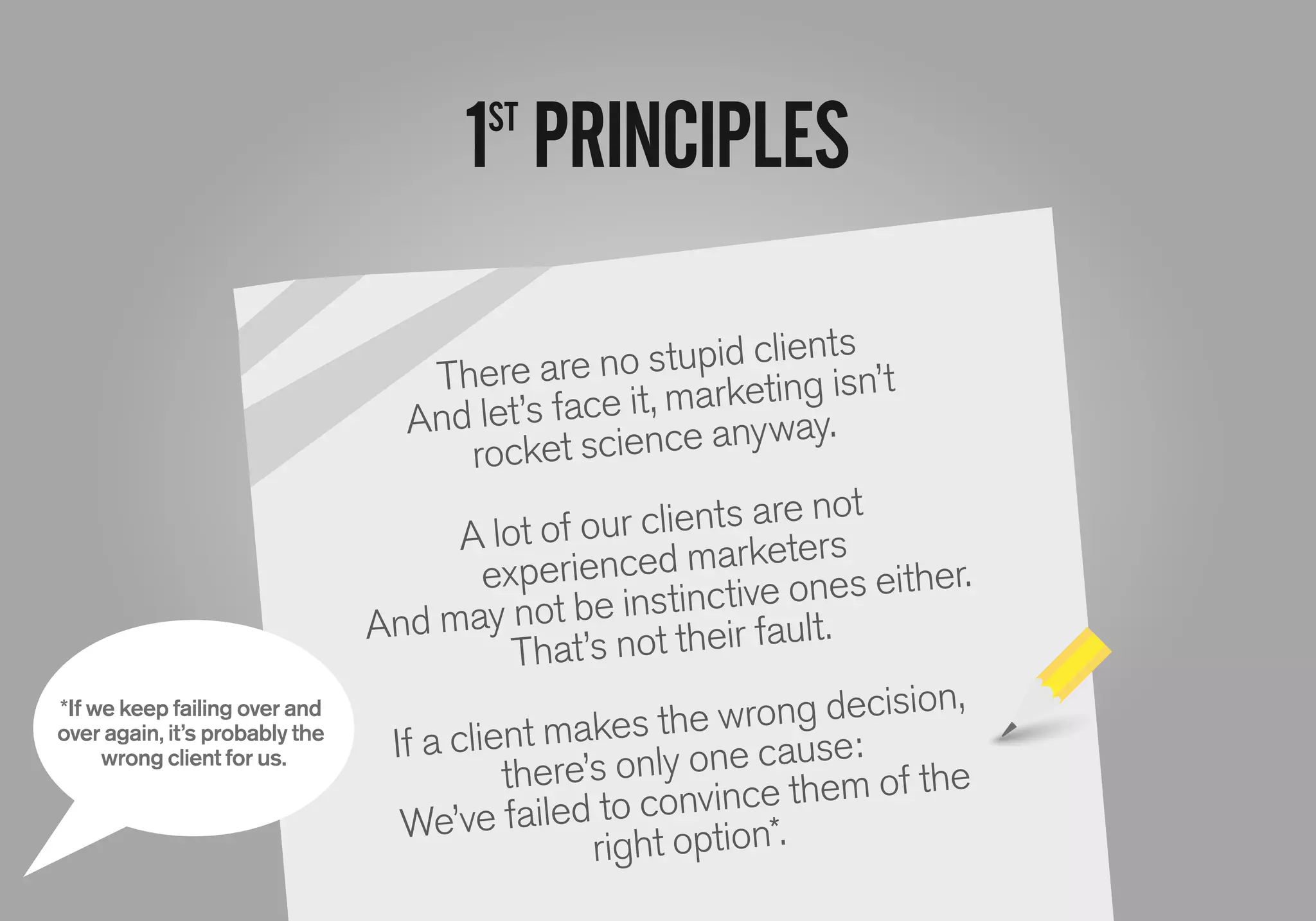 1ST
PRINCIPLES
There are no stupid clients
And let’s face it, marketing isn’t
rocket science anyway.
A lot of our clients are not
experienced marketers
And may not be instinctive ones either.
That’s not their fault.
If a client makes the wrong decision,
there’s only one cause:
We’ve failed to convince them of the
right option*.
*If we keep failing over and
over again, it’s probably the
wrong client for us.
 